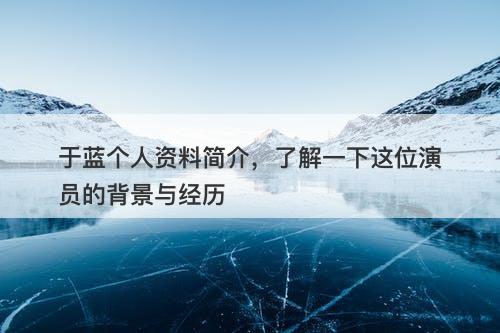 于蓝个人资料简介，了解一下这位演员的背景与经历-图1