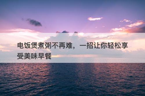 电饭煲煮粥不再难，一招让你轻松享受美味早餐-图1