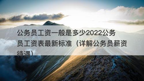 公务员工资一般是多少2022公务员工资表最新标准（详解公务员薪资待遇）