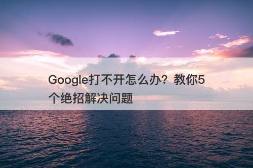 Google打不开怎么办?教你5个绝招解决问题