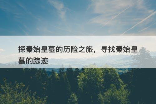 探秦始皇墓的历险之旅，寻找秦始皇墓的踪迹