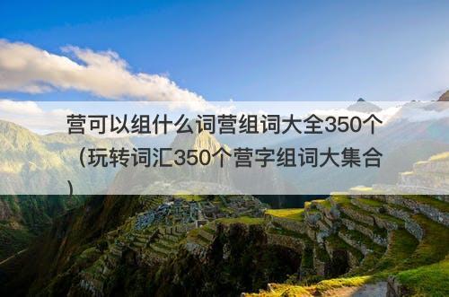营可以组什么词营组词大全350个(玩转词汇350个营字组词大集合)