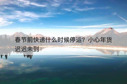 春节前快递什么时候停运？小心年货迟迟未到