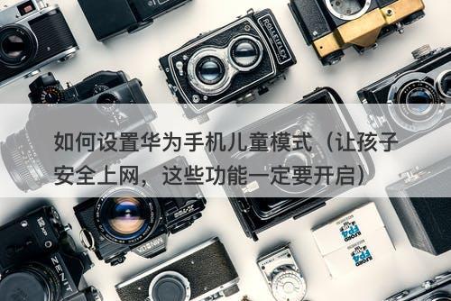 如何设置华为手机儿童模式(让孩子安全上网,这些功能一定要开启)