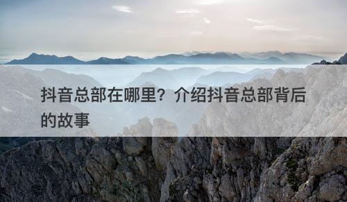 抖音总部在哪里?介绍抖音总部背后的故事