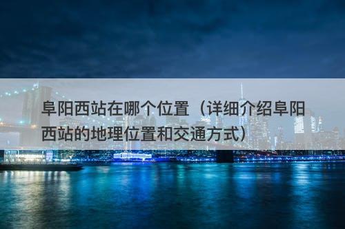 阜阳西站在哪个位置（详细介绍阜阳西站的地理位置和交通方式）