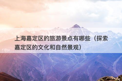 上海嘉定区的旅游景点有哪些（探索嘉定区的文化和自然景观）