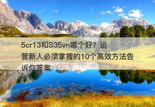 5cr13和S35vn哪个好?运营新人必须掌握的10个高效方法告诉你答案