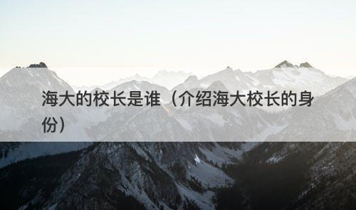 海大的校长是谁（介绍海大校长的身份）