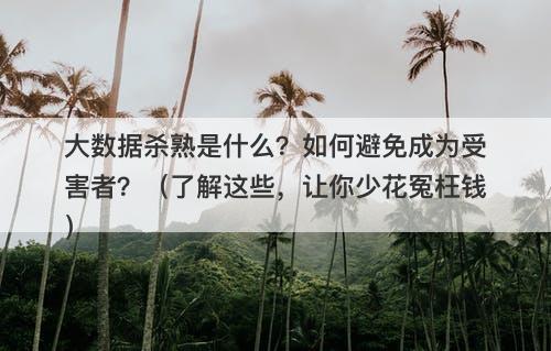 大数据杀熟是什么？如何避免成为受害者？（了解这些，让你少花冤枉钱）