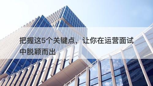 把握这5个关键点，让你在运营面试中脱颖而出