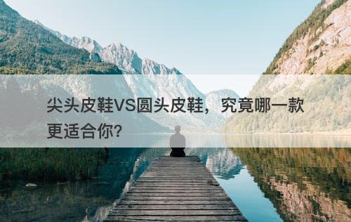 尖头皮鞋VS圆头皮鞋,究竟哪一款更适合你?