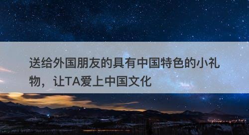 送给外国朋友的具有中国特色的小礼物，让TA爱上中国文化