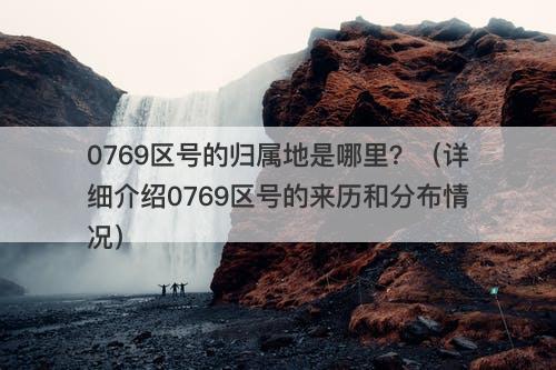 0769区号的归属地是哪里?(详细介绍0769区号的来历和分布情况)