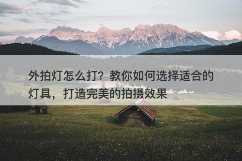 外拍灯怎么打?教你如何选择适合的灯具,打造完美的拍摄效果