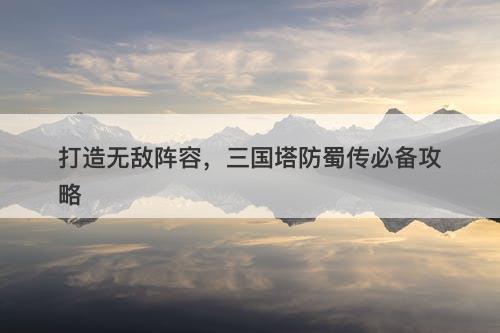 打造无敌阵容，三国塔防蜀传必备攻略