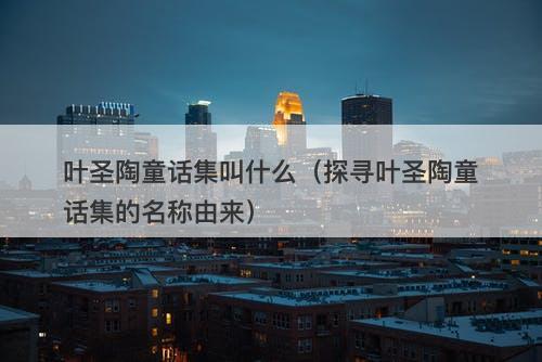 叶圣陶童话集叫什么（探寻叶圣陶童话集的名称由来）