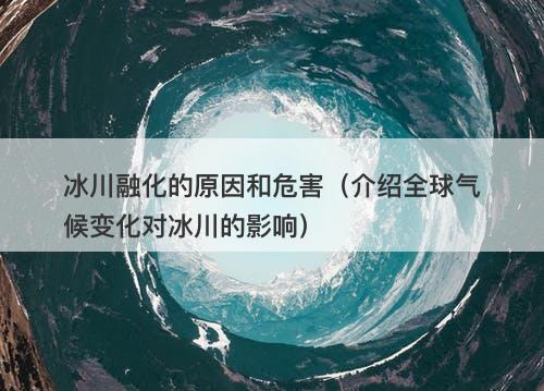 冰川融化的原因和危害（介绍全球气候变化对冰川的影响）