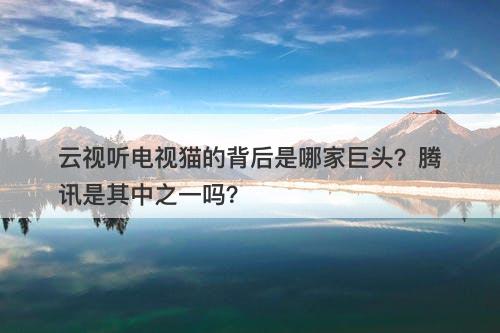 云视听电视猫的背后是哪家巨头？腾讯是其中之一吗？