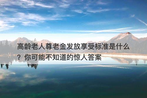 高龄老人尊老金发放享受标准是什么？你可能不知道的惊人答案