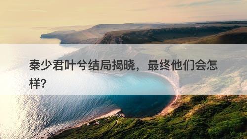 秦少君叶兮结局揭晓,最终他们会怎样?