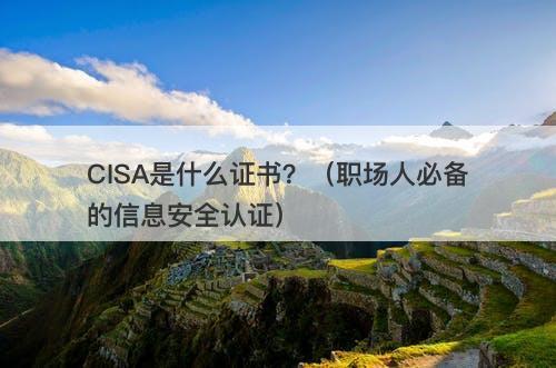 CISA是什么证书？（职场人必备的信息安全认证）