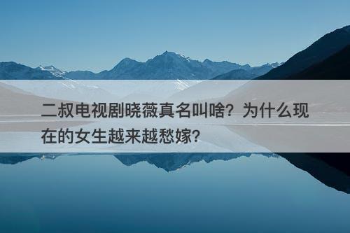 二叔电视剧晓薇真名叫啥？为什么现在的女生越来越愁嫁？