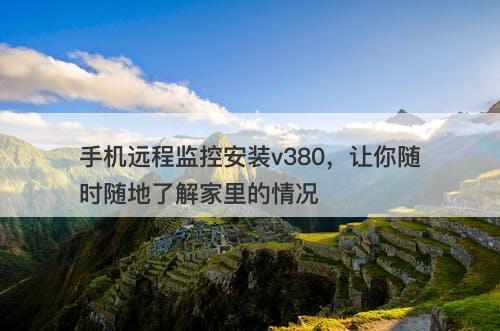 手机远程监控安装v380，让你随时随地了解家里的情况