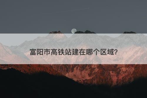富阳市高铁站建在哪个区域？