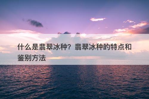 什么是翡翠冰种？翡翠冰种的特点和鉴别方法