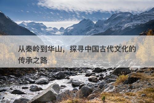 从秦岭到华山,探寻中国古代文化的传承之路