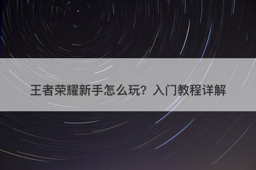 王者荣耀新手怎么玩?入门教程详解-图1 王者荣耀新手怎么玩?入门教程详解-图1