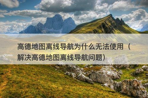 高德地图离线导航为什么无法使用（解决高德地图离线导航问题）-图1