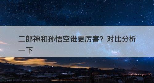 二郎神和孙悟空谁更厉害？对比分析一下-图1