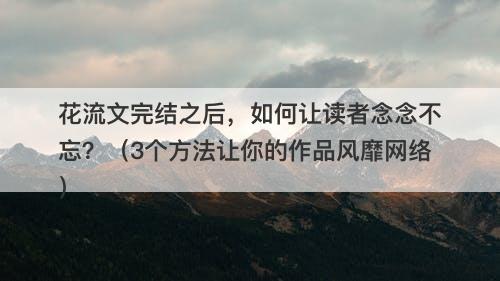 花流文完结之后，如何让读者念念不忘？（3个方法让你的作品风靡网络）-图1