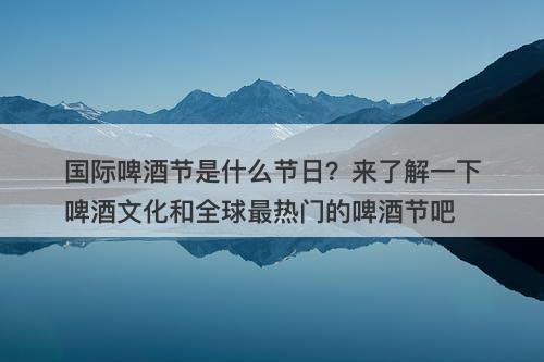 国际啤酒节是什么节日？来了解一下啤酒文化和全球最热门的啤酒节吧-图1