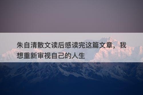 朱自清散文读后感读完这篇文章，我想重新审视自己的人生-图1