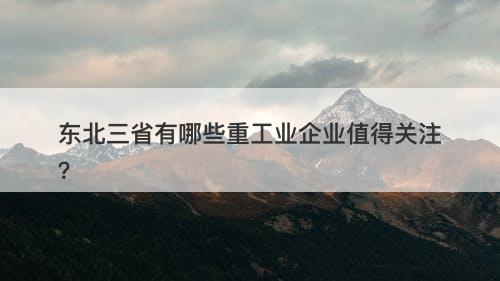 东北三省有哪些重工业企业值得关注?-图1 东北三省有哪些重工业企业值得关注?-图1