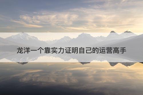龙洋一个靠实力证明自己的运营高手-图1