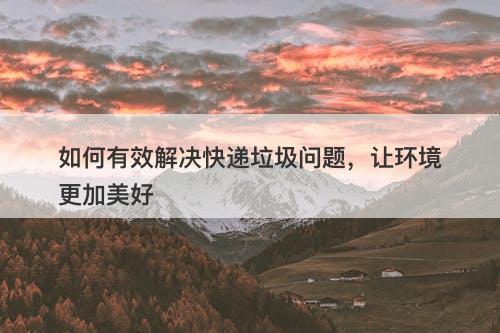 如何有效解决快递垃圾问题，让环境更加美好-图1