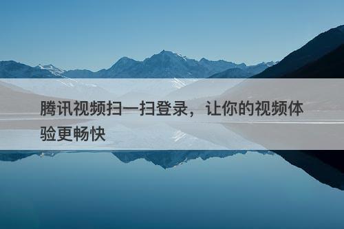 腾讯视频扫一扫登录，让你的视频体验更畅快-图1