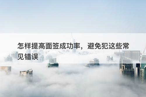 怎样提高面签成功率，避免犯这些常见错误-图1