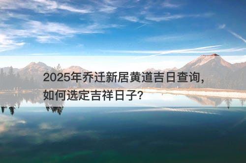 2025年乔迁新居黄道吉日查询，如何选定吉祥日子？-图1