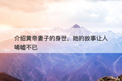 介绍黄帝妻子的身世，她的故事让人唏嘘不已