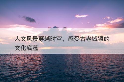 人文风景穿越时空,感受古老城镇的文化底蕴