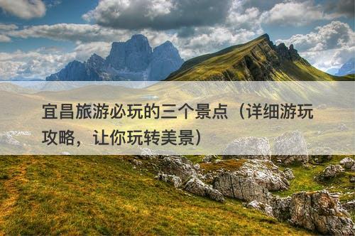 宜昌旅游必玩的三个景点（详细游玩攻略，让你玩转美景）