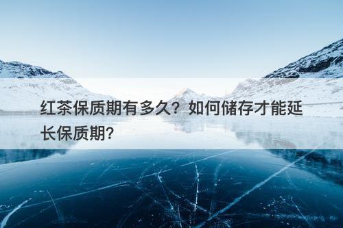 红茶保质期有多久？如何储存才能延长保质期？
