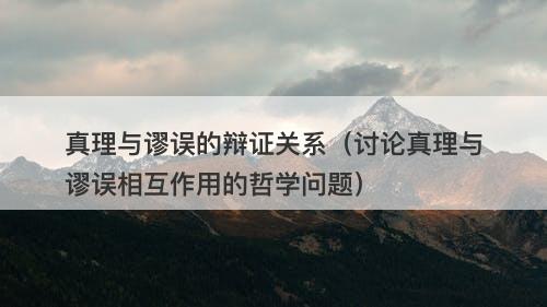 真理与谬误的辩证关系（讨论真理与谬误相互作用的哲学问题）