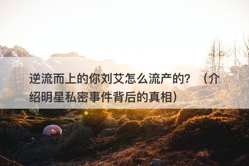逆流而上的你刘艾怎么流产的?(介绍明星私密事件背后的真相)-图1 逆流而上的你刘艾怎么流产的?(介绍明星私密事件背后的真相)-图1