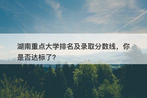 湖南重点大学排名及录取分数线,你是否达标了?